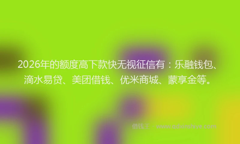 2026年的额度高下款快无视征信有：乐融钱包、滴水易贷、美团借钱、优米商城、蒙享金等。