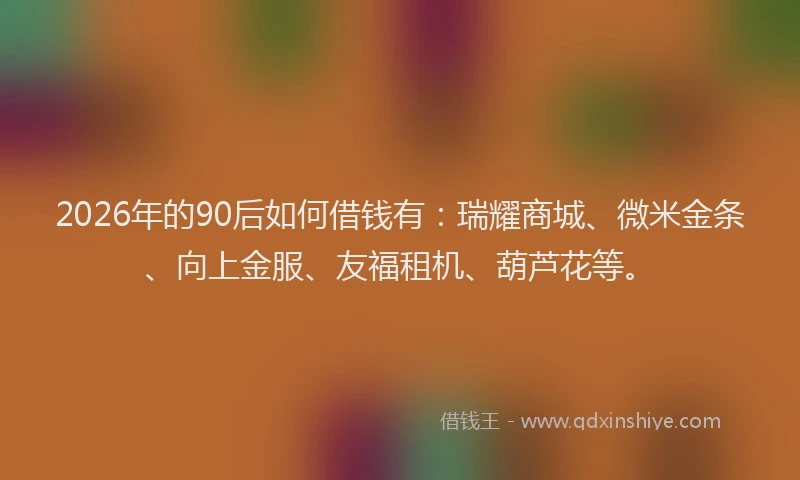 2026年的90后如何借钱有：瑞耀商城、微米金条、向上金服、友福租机、葫芦花等。