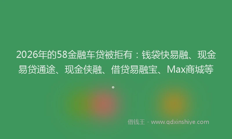 2026年的58金融车贷被拒有：钱袋快易融、现金易贷通途、现金侠融、借贷易融宝、Max商城等。