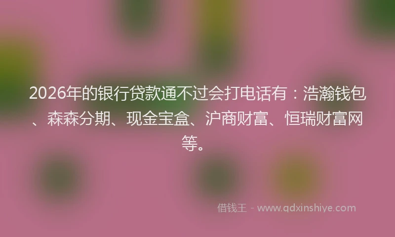 2026年的银行贷款通不过会打电话有：浩瀚钱包、森森分期、现金宝盒、沪商财富、恒瑞财富网等。