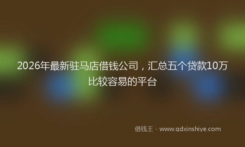 2026年最新驻马店借钱公司，汇总五个贷款10万比较容易的平台