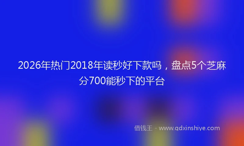 2026年热门2018年读秒好下款吗，盘点5个芝麻分700能秒下的平台