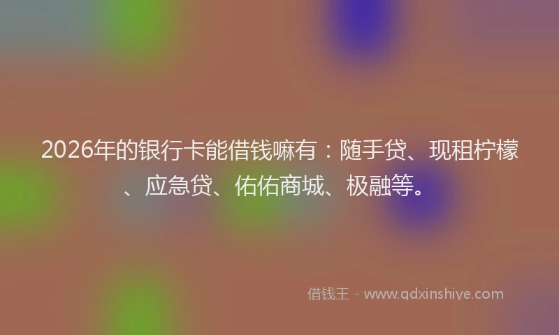 2026年的银行卡能借钱嘛有：随手贷、现租柠檬、应急贷、佑佑商城、极融等。