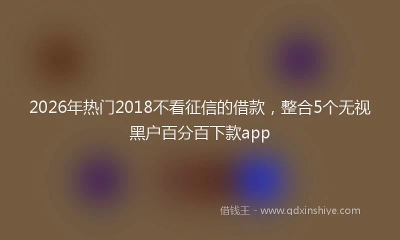 2026年热门2018不看征信的借款，整合5个无视黑户百分百下款app