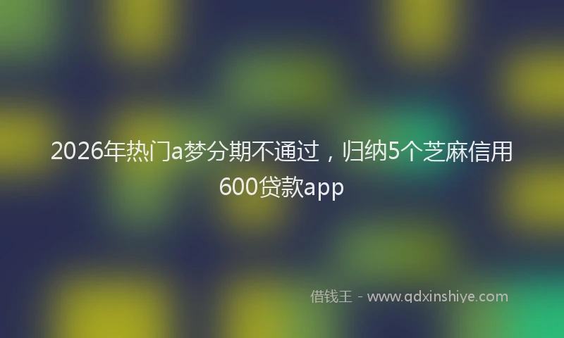 2026年热门a梦分期不通过，归纳5个芝麻信用600贷款app