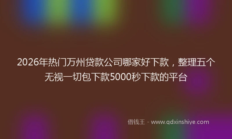 2026年热门万州贷款公司哪家好下款，整理五个无视一切包下款5000秒下款的平台