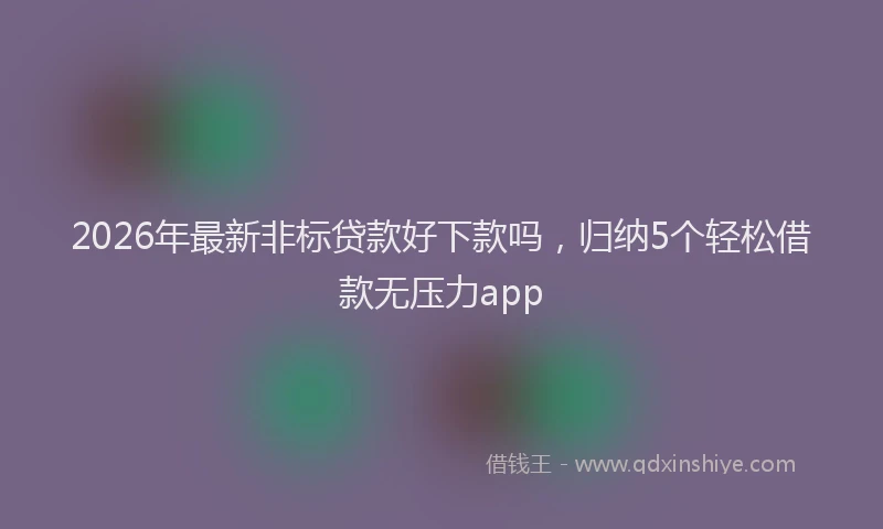 2026年最新非标贷款好下款吗，归纳5个轻松借款无压力app