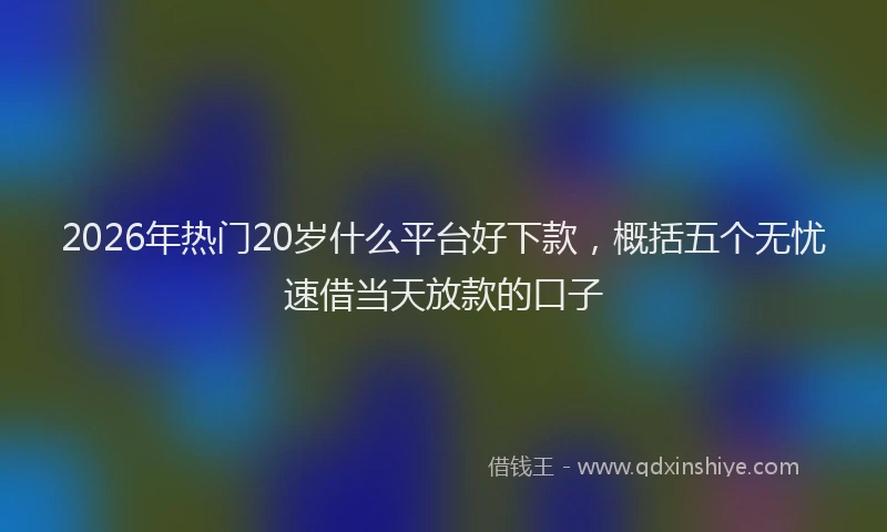 2026年热门20岁什么平台好下款，概括五个无忧速借当天放款的口子