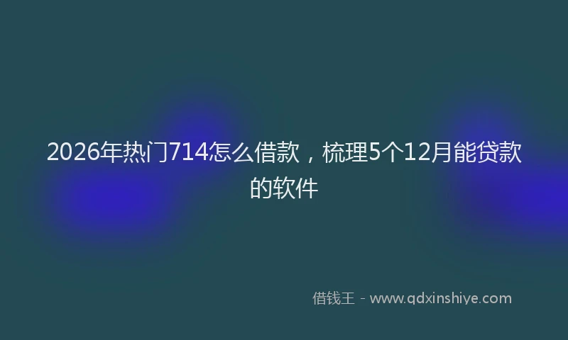 2026年热门714怎么借款，梳理5个12月能贷款的软件