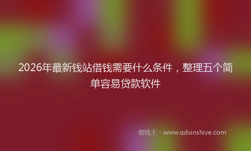 2026年最新钱站借钱需要什么条件，整理五个简单容易贷款软件