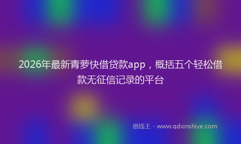 2026年最新青萝快借贷款app，概括五个轻松借款无征信记录的平台