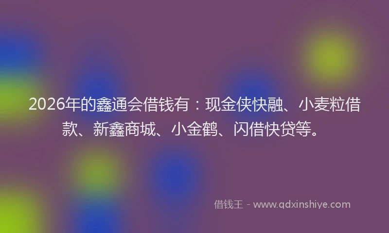 2026年的鑫通会借钱有：现金侠快融、小麦粒借款、新鑫商城、小金鹤、闪借快贷等。