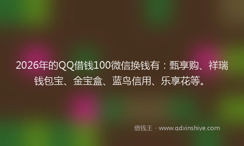 2026年的QQ借钱100微信换钱有：甄享购、祥瑞钱包宝、金宝盒、蓝鸟信用、乐享花等。