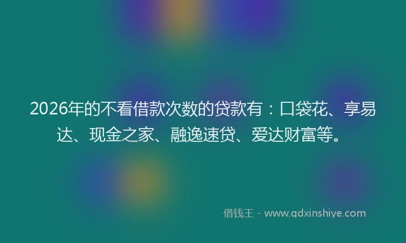 2026年的不看借款次数的贷款有：口袋花、享易达、现金之家、融逸速贷、爱达财富等。