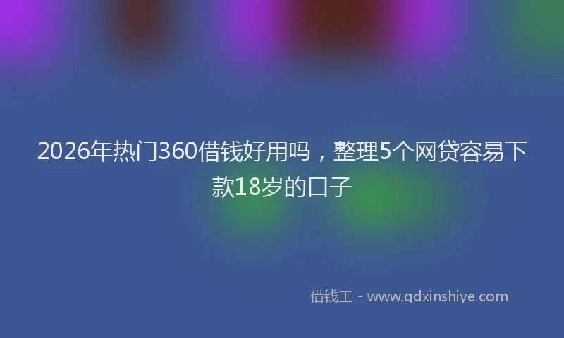 2026年热门360借钱好用吗，整理5个网贷容易下款18岁的口子