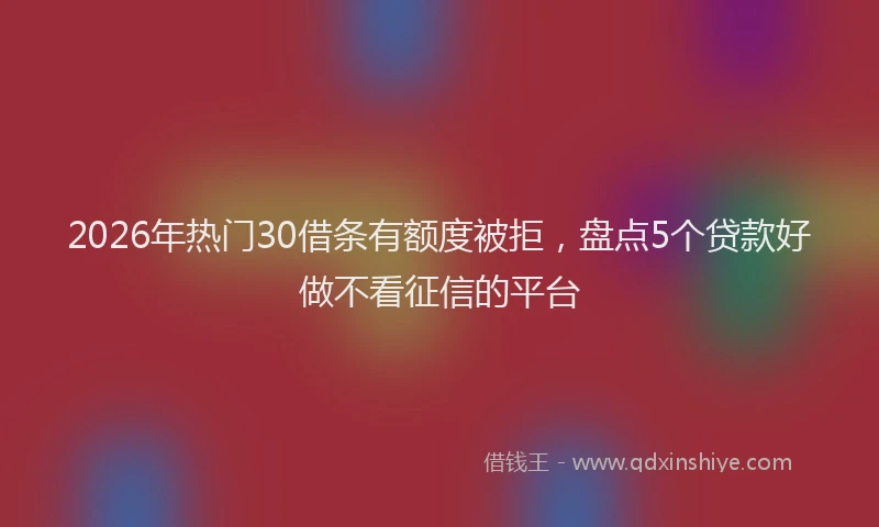 2026年热门30借条有额度被拒，盘点5个贷款好做不看征信的平台