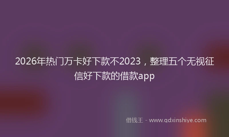2026年热门万卡好下款不2023，整理五个无视征信好下款的借款app