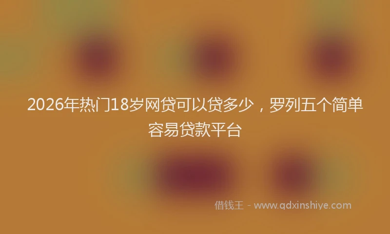 2026年热门18岁网贷可以贷多少，罗列五个简单容易贷款平台