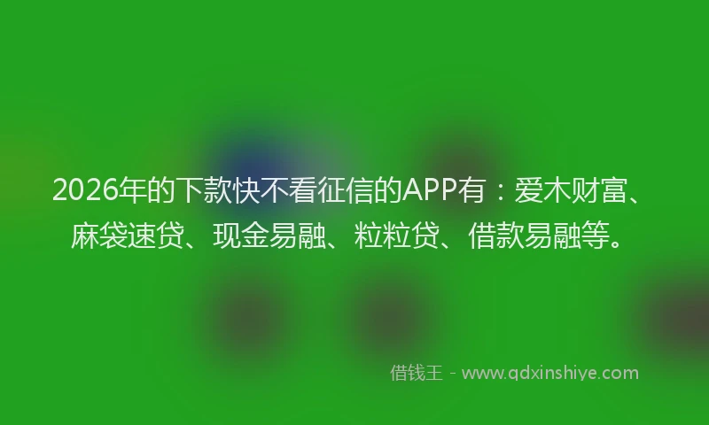 2026年的下款快不看征信的APP有：爱木财富、麻袋速贷、现金易融、粒粒贷、借款易融等。