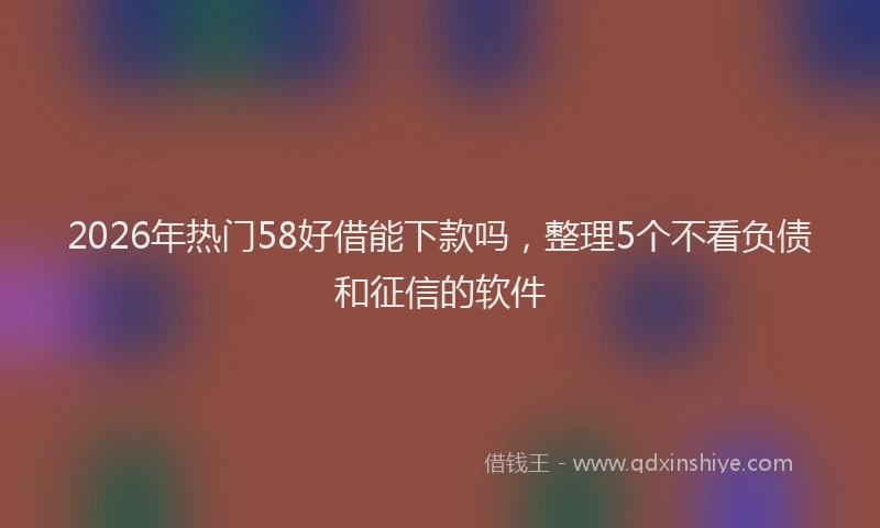 2026年热门58好借能下款吗，整理5个不看负债和征信的软件