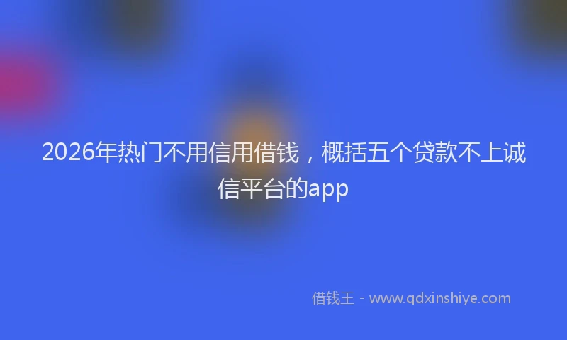 2026年热门不用信用借钱，概括五个贷款不上诚信平台的app