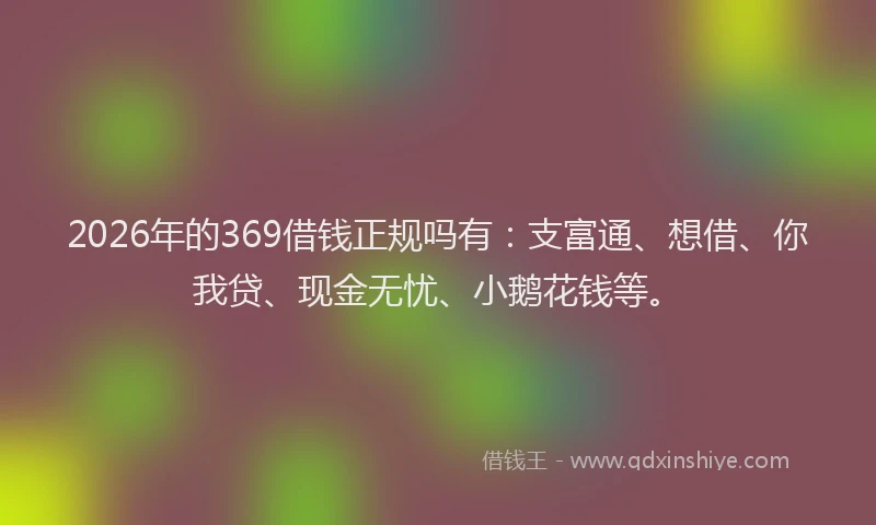 2026年的369借钱正规吗有：支富通、想借、你我贷、现金无忧、小鹅花钱等。