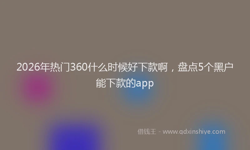 2026年热门360什么时候好下款啊，盘点5个黑户能下款的app