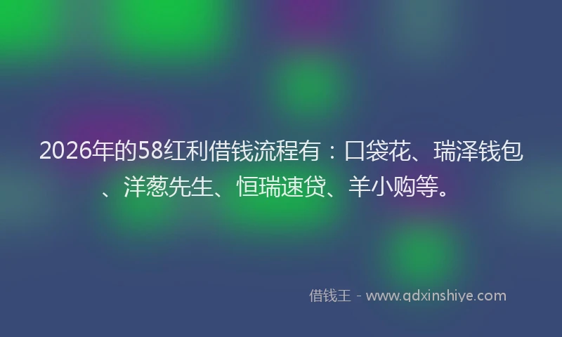 2026年的58红利借钱流程有：口袋花、瑞泽钱包、洋葱先生、恒瑞速贷、羊小购等。