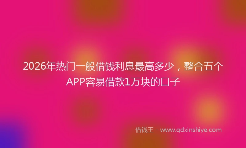 2026年热门一般借钱利息最高多少，整合五个APP容易借款1万块的口子