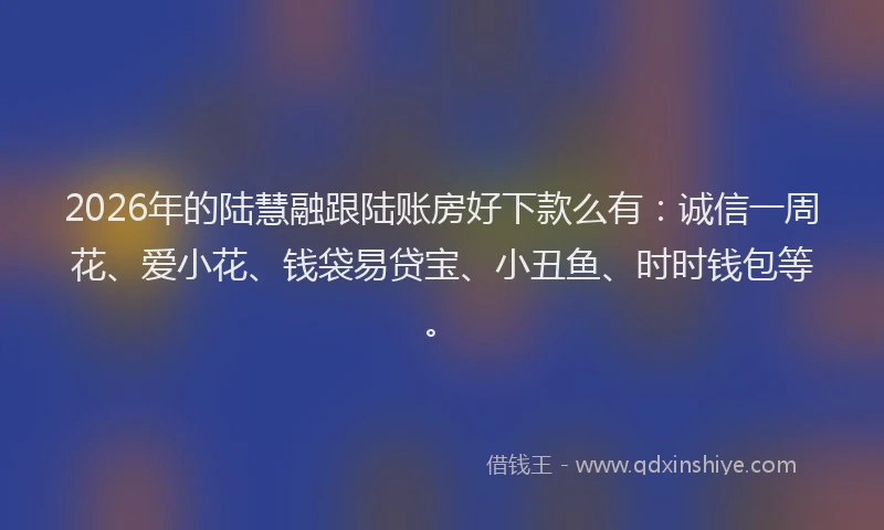2026年的陆慧融跟陆账房好下款么有：诚信一周花、爱小花、钱袋易贷宝、小丑鱼、时时钱包等。