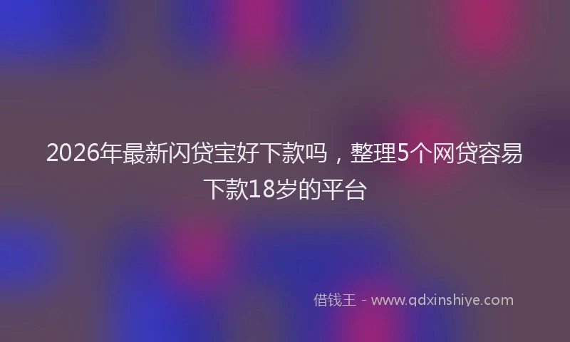 2026年最新闪贷宝好下款吗，整理5个网贷容易下款18岁的平台