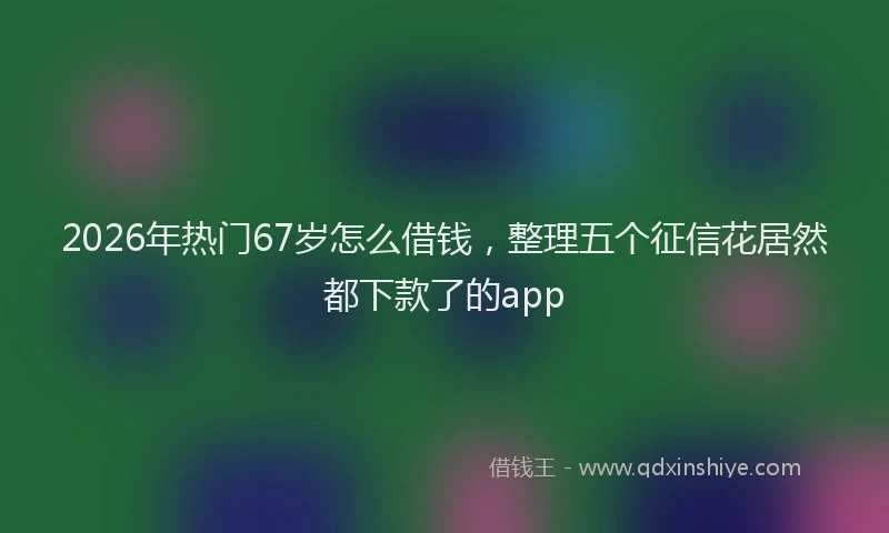 2026年热门67岁怎么借钱，整理五个征信花居然都下款了的app