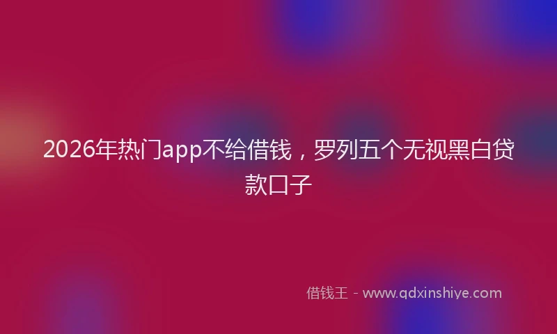 2026年热门app不给借钱，罗列五个无视黑白贷款口子