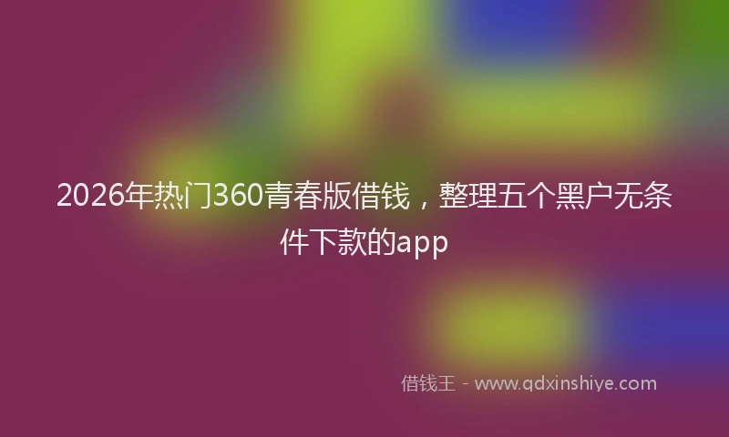 2026年热门360青春版借钱，整理五个黑户无条件下款的app
