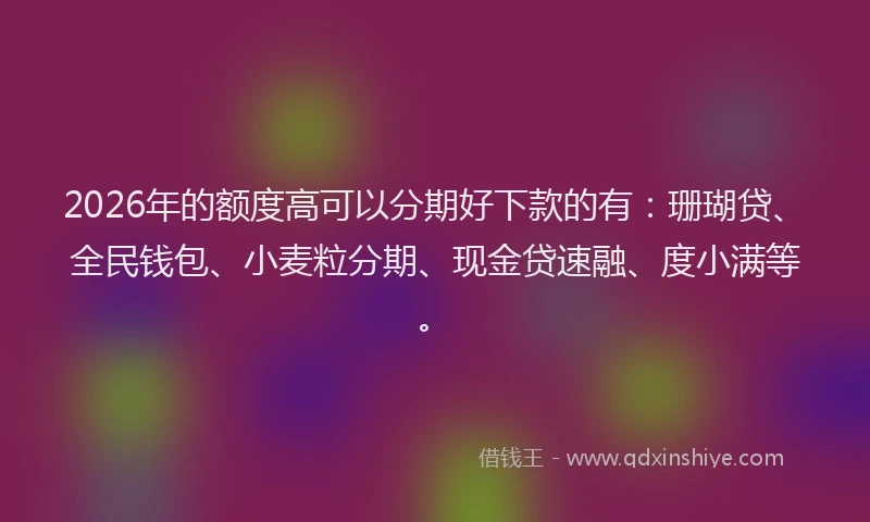 2026年的额度高可以分期好下款的有：珊瑚贷、全民钱包、小麦粒分期、现金贷速融、度小满等。