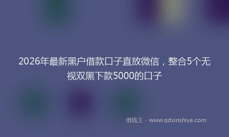 2026年最新黑户借款口子直放微信，整合5个无视双黑下款5000的口子