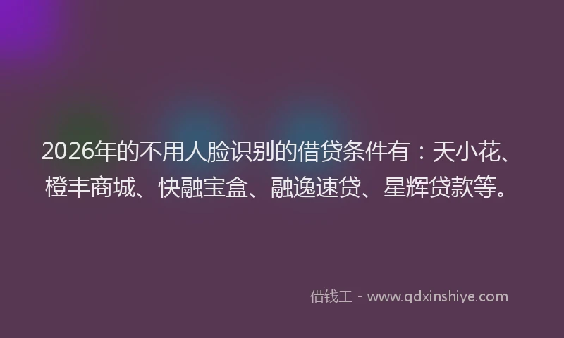 2026年的不用人脸识别的借贷条件有：天小花、橙丰商城、快融宝盒、融逸速贷、星辉贷款等。
