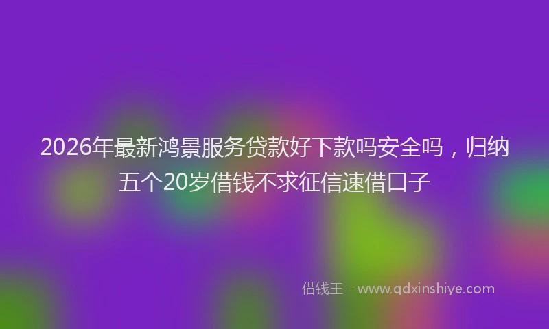 2026年最新鸿景服务贷款好下款吗安全吗，归纳五个20岁借钱不求征信速借口子