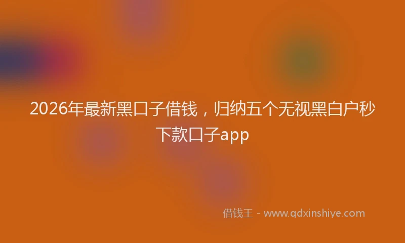 2026年最新黑口子借钱，归纳五个无视黑白户秒下款口子app