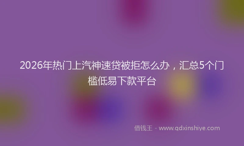 2026年热门上汽神速贷被拒怎么办，汇总5个门槛低易下款平台