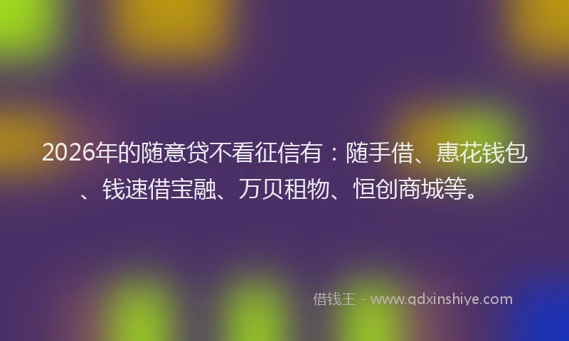 2026年的随意贷不看征信有：随手借、惠花钱包、钱速借宝融、万贝租物、恒创商城等。