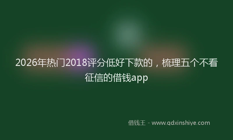 2026年热门2018评分低好下款的，梳理五个不看征信的借钱app