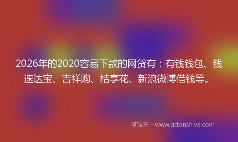 2026年的2020容易下款的网贷有：有钱钱包、钱速达宝、吉祥购、桔享花、新浪微博借钱等。