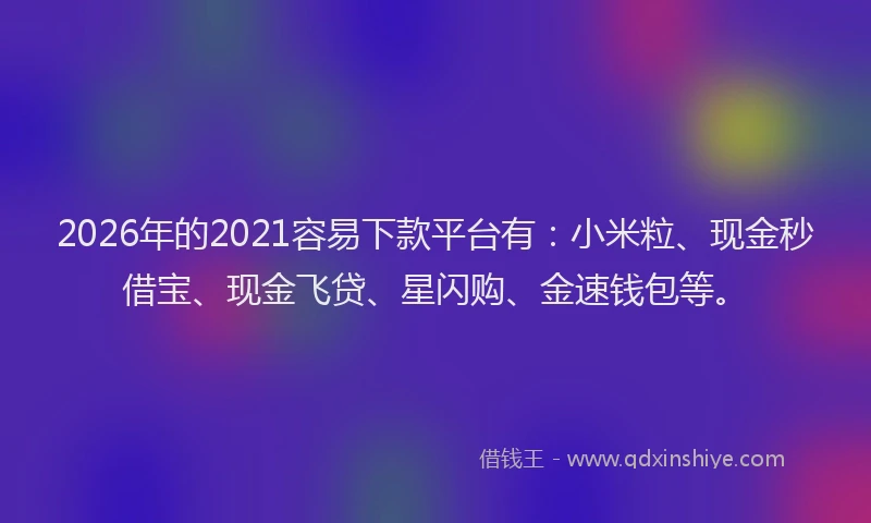 2026年的2021容易下款平台有：小米粒、现金秒借宝、现金飞贷、星闪购、金速钱包等。