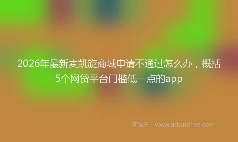 2026年最新麦凯旋商城申请不通过怎么办，概括5个网贷平台门槛低一点的app