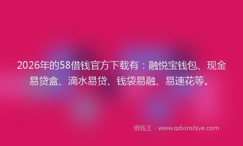 2026年的58借钱官方下载有：融悦宝钱包、现金易贷盒、滴水易贷、钱袋易融、易速花等。