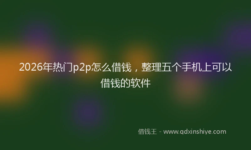 2026年热门p2p怎么借钱，整理五个手机上可以借钱的软件