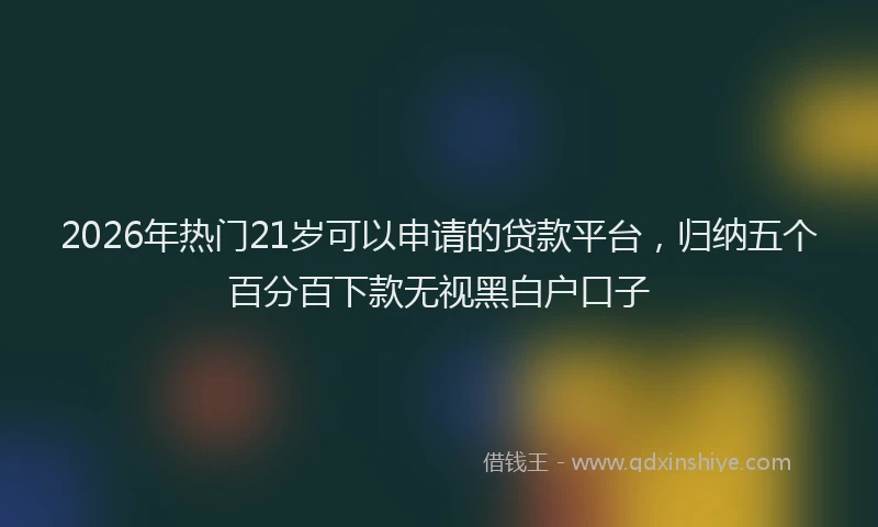 2026年热门21岁可以申请的贷款平台，归纳五个百分百下款无视黑白户口子