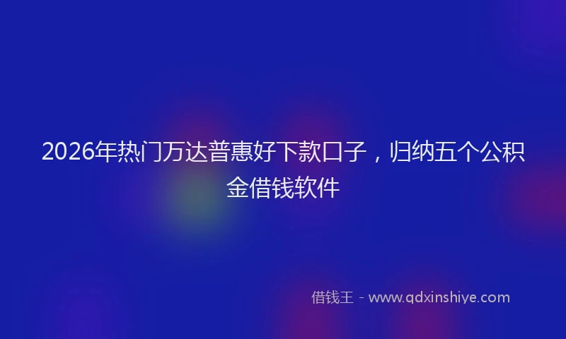 2026年热门万达普惠好下款口子，归纳五个公积金借钱软件