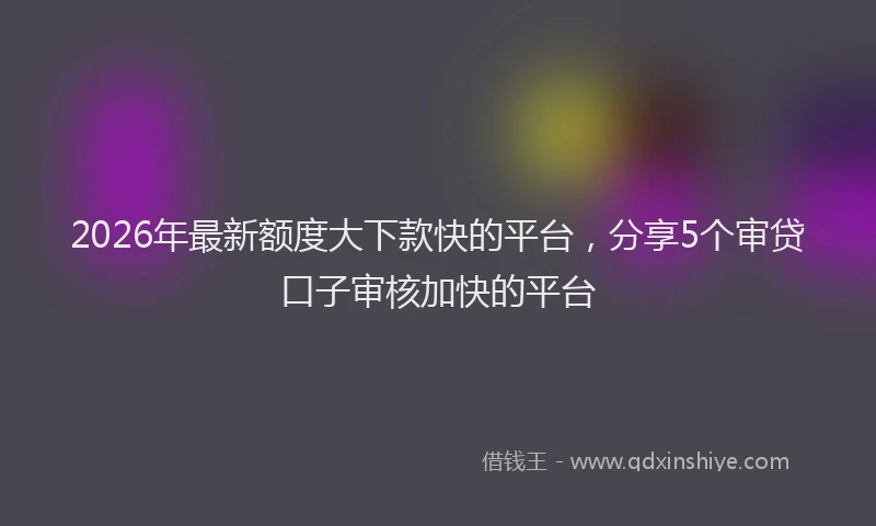 2026年最新额度大下款快的平台，分享5个审贷口子审核加快的平台